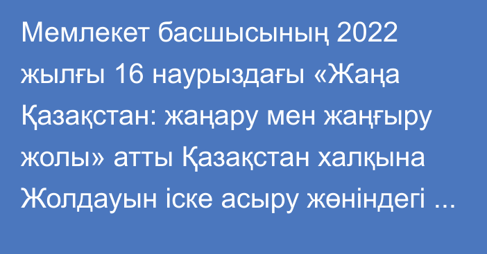 Мемлекет басшысының 2022 жылғы 16 наурыздағы «Жаңа Қазақстан: жаңару мен жаңғыру жолы» атты Қазақстан халқына Жолдауын іске асыру жөніндегі шаралар туралы