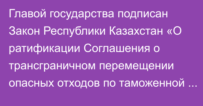 Главой государства подписан Закон Республики Казахстан «О ратификации Соглашения о трансграничном перемещении опасных отходов по таможенной территории Евразийского экономического союза»