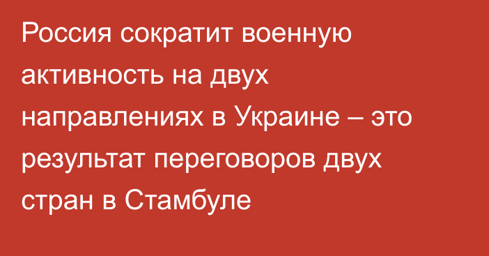 Россия сократит военную активность на двух направлениях в Украине – это результат переговоров двух стран в Стамбуле