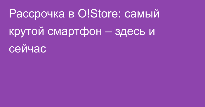 Рассрочка в O!Store: самый крутой смартфон – здесь и сейчас