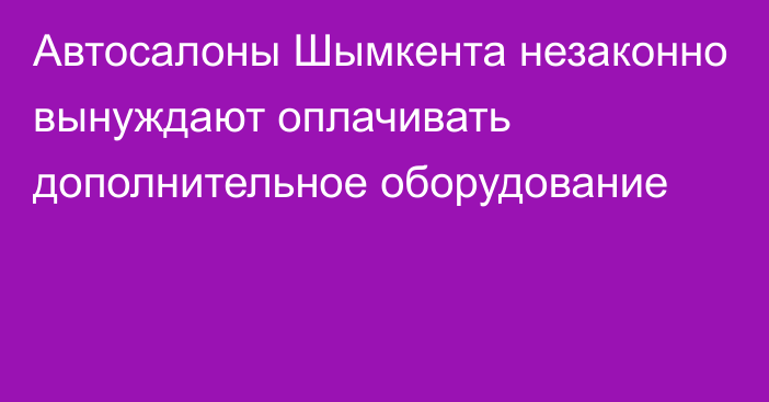 Автосалоны Шымкента незаконно вынуждают оплачивать дополнительное оборудование