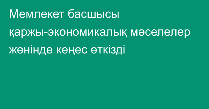 Мемлекет басшысы қаржы-экономикалық мәселелер жөнінде кеңес өткізді