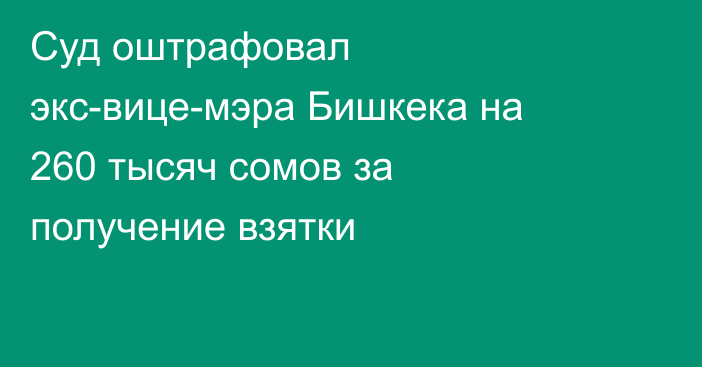 Суд оштрафовал экс-вице-мэра Бишкека на 260 тысяч сомов за получение взятки