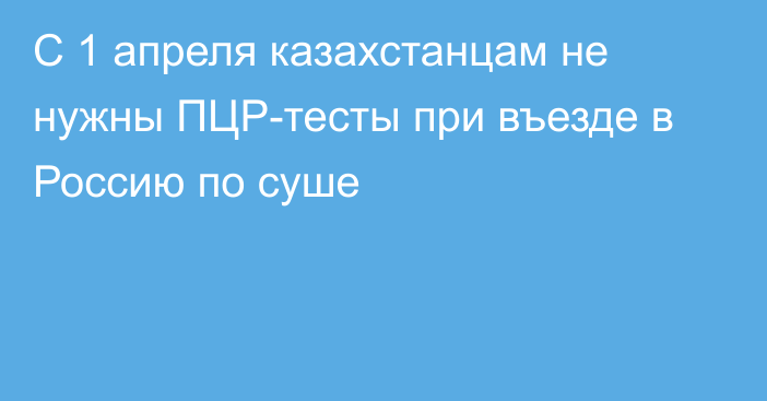 С 1 апреля казахстанцам не нужны ПЦР-тесты при въезде в Россию по суше