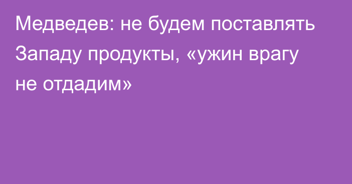 Медведев: не будем поставлять Западу продукты, «ужин врагу не отдадим»