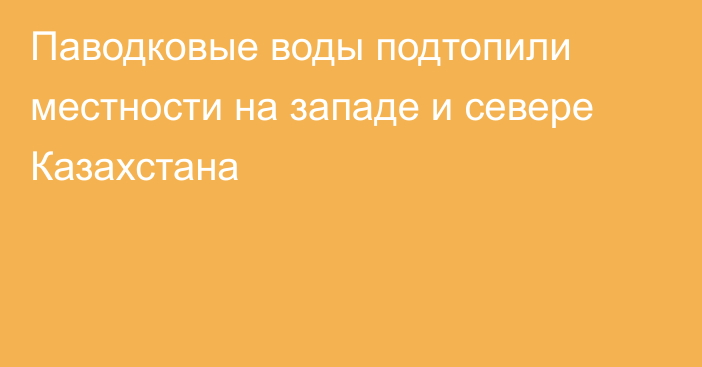 Паводковые воды подтопили местности на западе и севере Казахстана