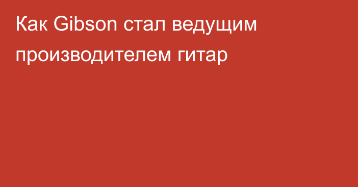 Как Gibson стал ведущим производителем гитар