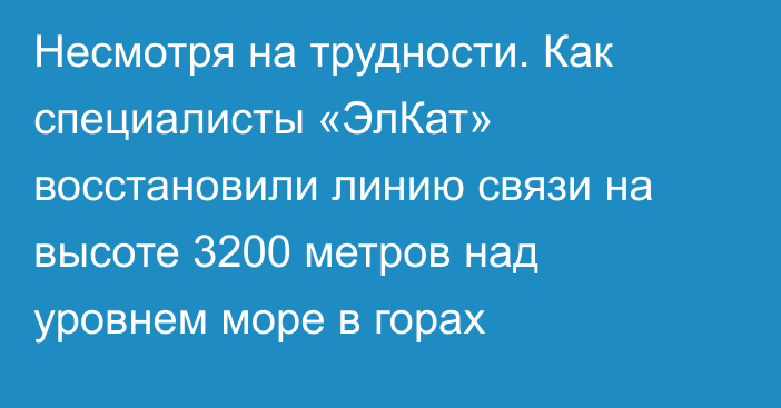 Несмотря на трудности. Как специалисты «ЭлКат» восстановили линию связи на высоте 3200 метров над уровнем море в горах