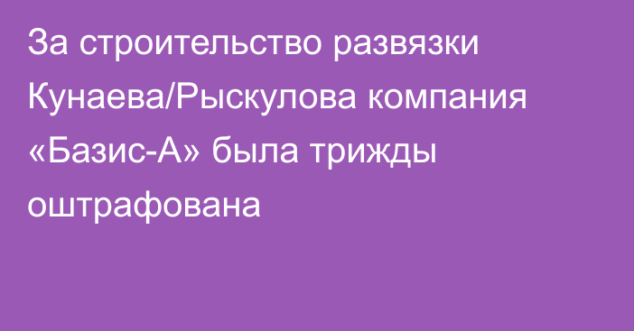 За строительство развязки Кунаева/Рыскулова компания «Базис-А» была трижды оштрафована