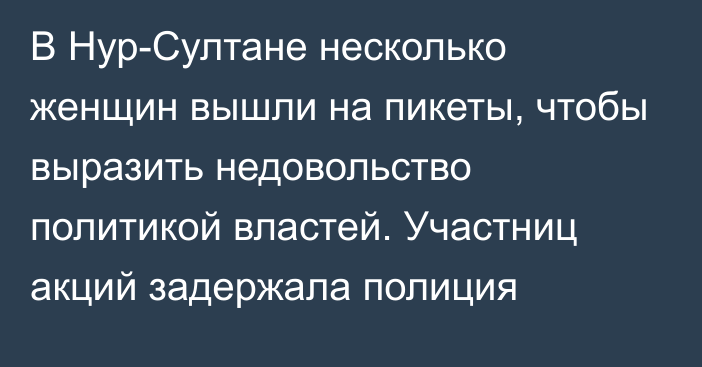 В Нур-Султане несколько женщин вышли на пикеты, чтобы выразить недовольство политикой властей. Участниц акций задержала полиция