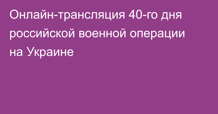 Онлайн-трансляция 40-го дня российской военной операции на Украине