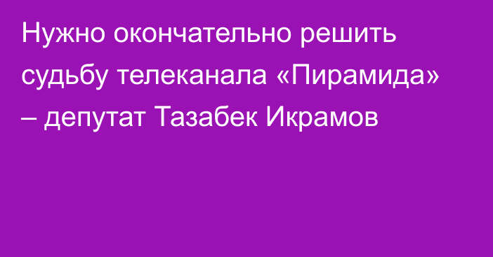 Нужно окончательно решить судьбу телеканала «Пирамида» – депутат Тазабек Икрамов