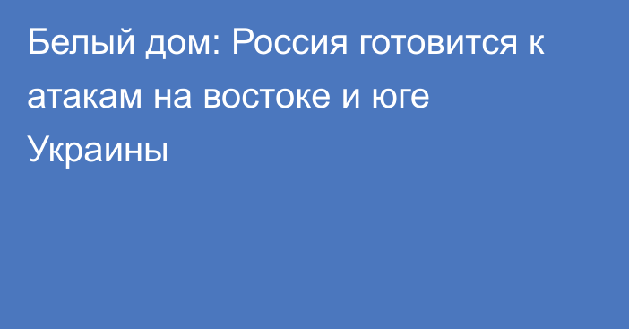 Белый дом: Россия готовится к атакам на востоке и юге Украины