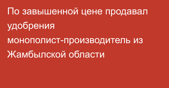 По завышенной цене продавал удобрения монополист-производитель из Жамбылской области