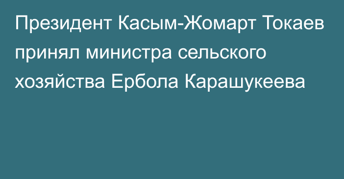 Президент Касым-Жомарт Токаев принял министра сельского хозяйства Ербола Карашукеева