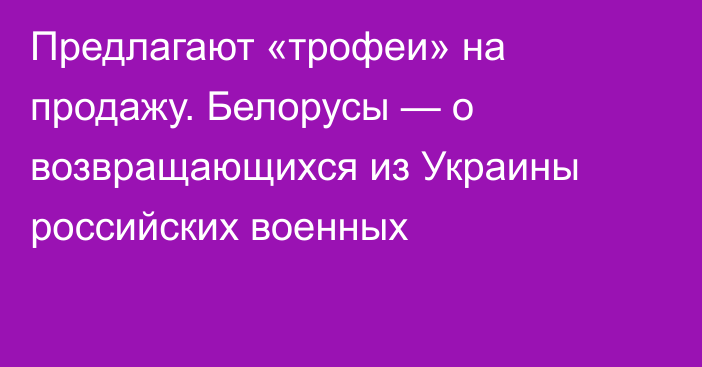 Предлагают «трофеи» на продажу. Белорусы — о возвращающихся из Украины российских военных