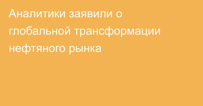 Аналитики заявили о глобальной трансформации нефтяного рынка