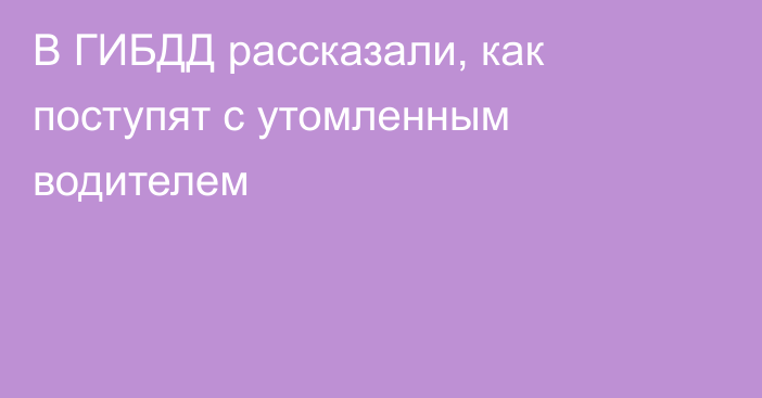 В ГИБДД рассказали, как поступят с утомленным водителем