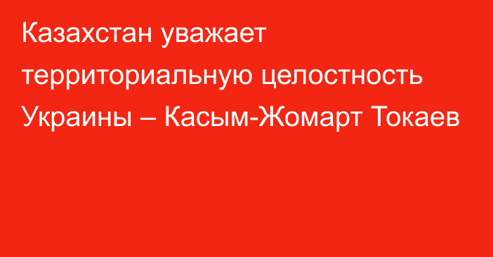 Казахстан уважает территориальную целостность Украины – Касым-Жомарт Токаев