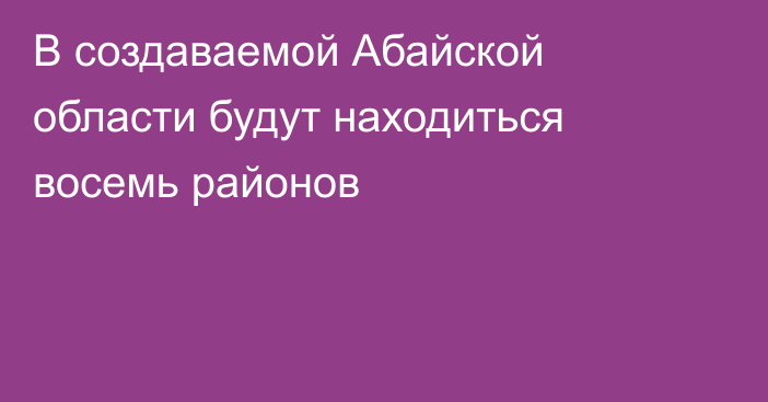 В создаваемой Абайской области будут находиться восемь районов