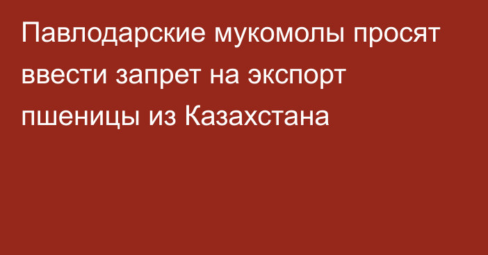 Павлодарские мукомолы просят ввести запрет на экспорт пшеницы из Казахстана