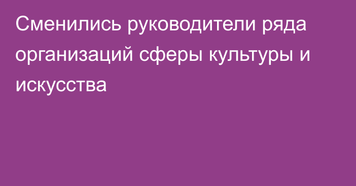 Сменились руководители ряда организаций сферы культуры и искусства