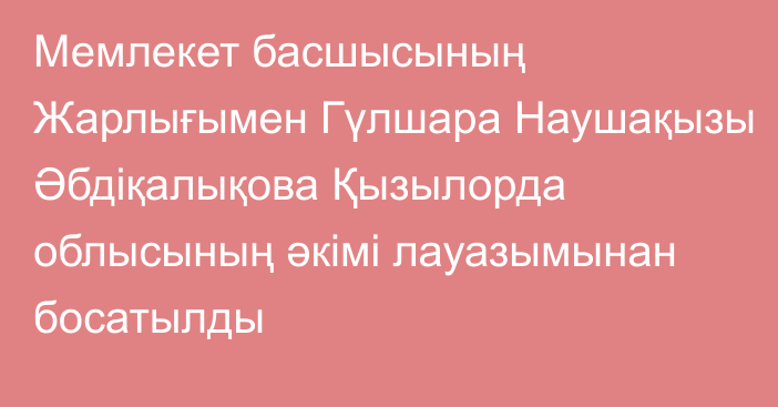 Мемлекет басшысының Жарлығымен Гүлшара Наушақызы Әбдіқалықова Қызылорда облысының әкімі лауазымынан босатылды