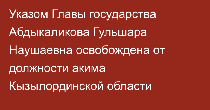 Указом Главы государства Абдыкаликова Гульшара Наушаевна освобождена от должности акима Кызылординской области