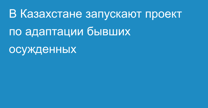 В Казахстане запускают проект по адаптации бывших осужденных