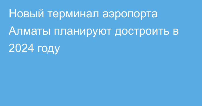 Новый терминал аэропорта Алматы планируют достроить в 2024 году