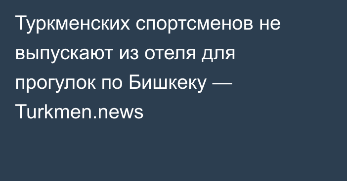 Туркменских спортсменов не выпускают из отеля для прогулок по Бишкеку — Turkmen.news