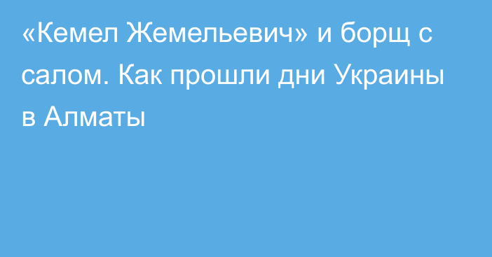 «Кемел Жемельевич» и борщ с салом. Как прошли дни Украины в Алматы