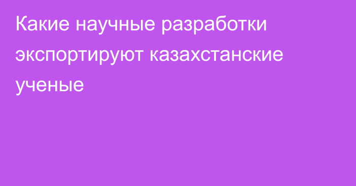 Какие научные разработки экспортируют казахстанские ученые