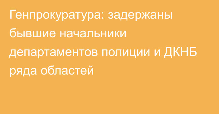 Генпрокуратура: задержаны бывшие начальники департаментов полиции и ДКНБ ряда областей