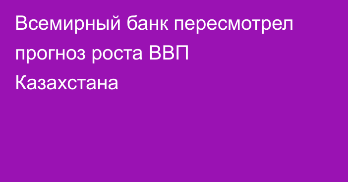 Всемирный банк пересмотрел прогноз роста ВВП Казахстана