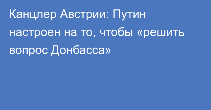 Канцлер Австрии: Путин настроен на то, чтобы «решить вопрос Донбасса»