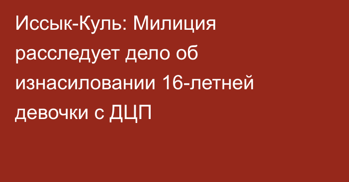 Иссык-Куль: Милиция расследует дело об изнасиловании 16-летней девочки с ДЦП