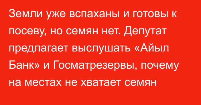 Земли уже вспаханы и готовы к посеву, но семян нет. Депутат предлагает выслушать «Айыл Банк» и Госматрезервы, почему на местах не хватает семян