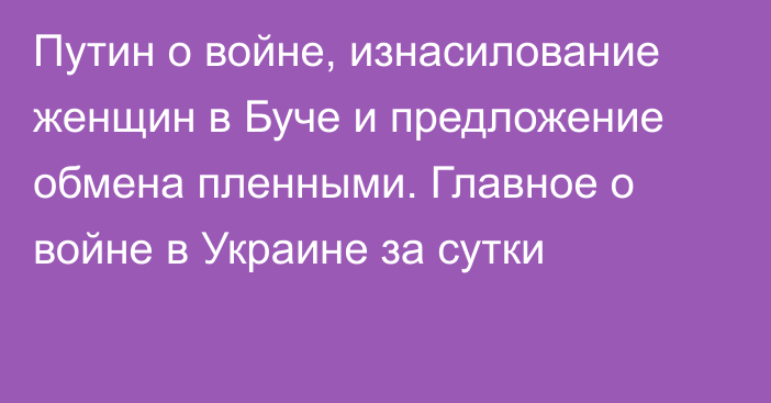 Путин о войне, изнасилование женщин в Буче и предложение обмена пленными. Главное о войне в Украине за сутки