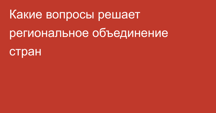 Какие вопросы решает региональное объединение стран