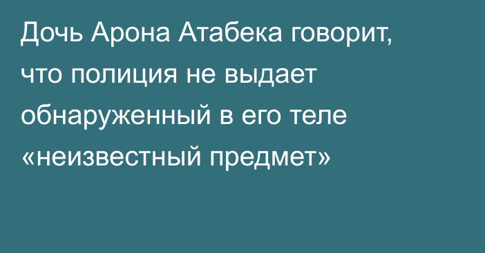 Дочь Арона Атабека говорит, что полиция не выдает обнаруженный в его теле «неизвестный предмет»