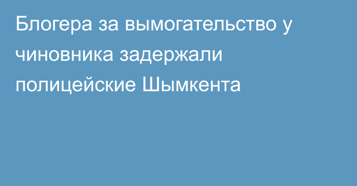 Блогера за вымогательство у чиновника задержали полицейские Шымкента