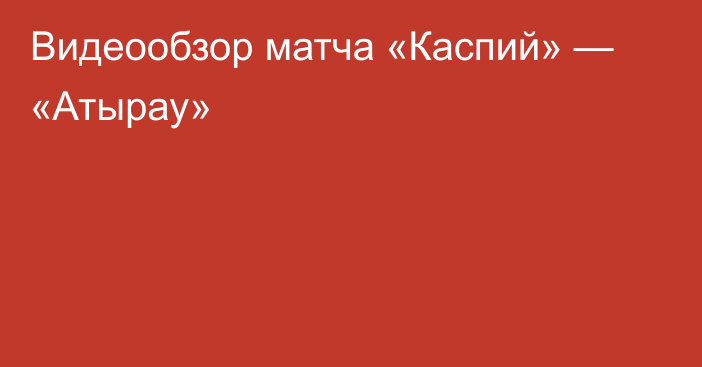 Видеообзор матча «Каспий» — «Атырау»