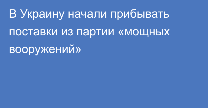 В Украину начали прибывать поставки из партии «мощных вооружений»