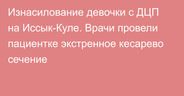 Изнасилование девочки с ДЦП на Иссык-Куле. Врачи провели пациентке экстренное кесарево сечение