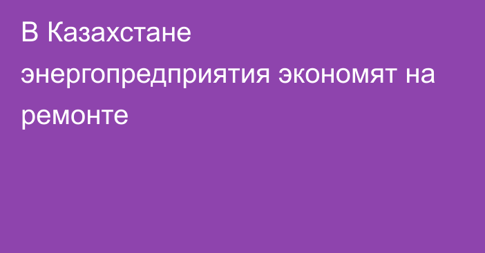 В Казахстане энергопредприятия экономят на ремонте