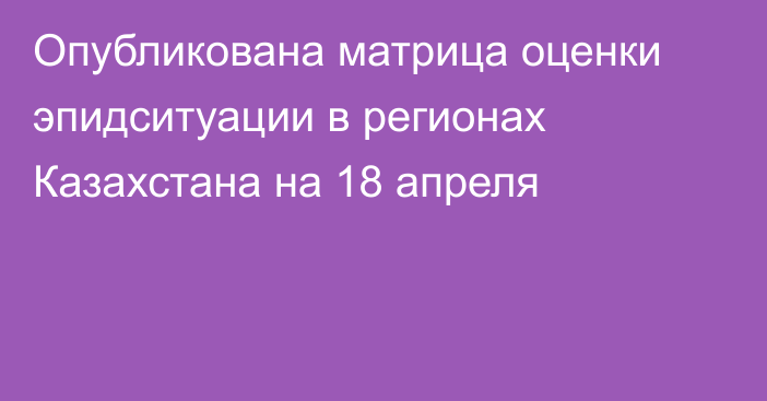 Опубликована матрица оценки эпидситуации в регионах Казахстана на 18 апреля