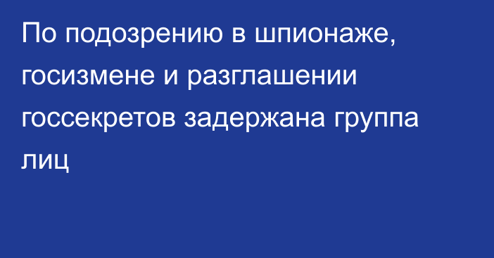 По подозрению в шпионаже, госизмене и разглашении госсекретов задержана группа лиц