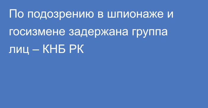 По подозрению в шпионаже и госизмене задержана группа лиц – КНБ РК