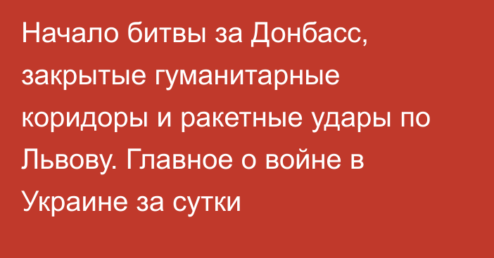 Начало битвы за Донбасс, закрытые гуманитарные коридоры и ракетные удары по Львову. Главное о войне в Украине за сутки